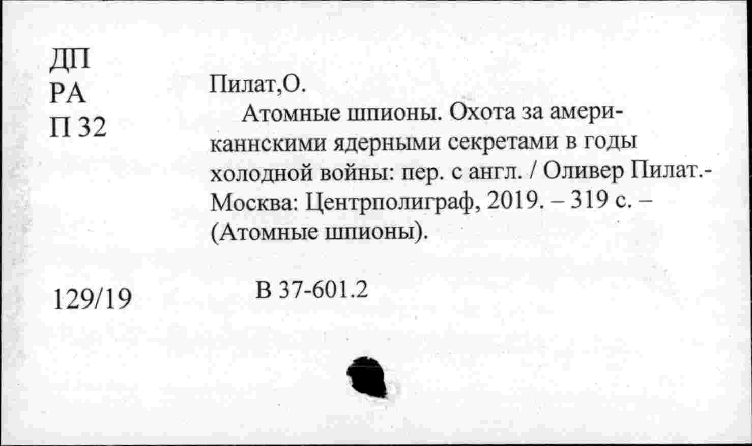 ﻿ДП РА П 32	Пилат,0. Атомные шпионы. Охота за американскими ядерными секретами в годы холодной войны: пер. с англ. / Оливер Пилат,-Москва: Центрполиграф, 2019. - 319 с. -(Атомные шпионы).
129/19	В 37-601.2